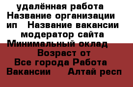 удалённая работа › Название организации ­ ип › Название вакансии ­ модератор сайта › Минимальный оклад ­ 39 500 › Возраст от ­ 18 - Все города Работа » Вакансии   . Алтай респ.